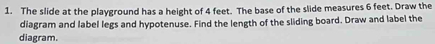 The slide at the playground has a height of 4 feet. The base of the slide measures 6 feet. Draw the 
diagram and label legs and hypotenuse. Find the length of the sliding board. Draw and label the 
diagram.