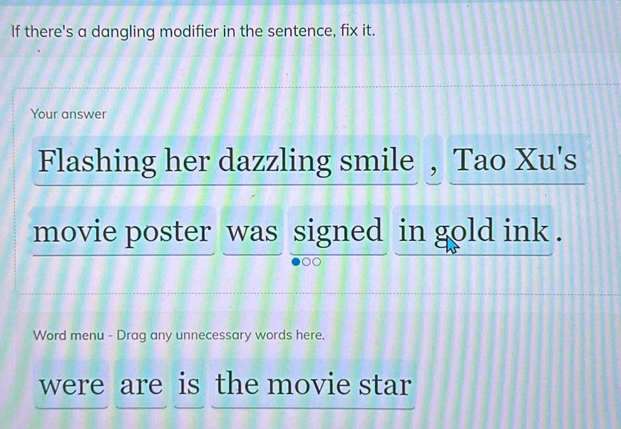 If there's a dangling modifier in the sentence, fix it. 
Your answer 
Flashing her dazzling smile , Tao Xu's 
movie poster was signed in gold ink . 
Word menu - Drag any unnecessary words here. 
were are is the movie star