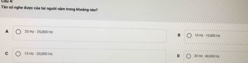 Cau 4:
Tần số nghe được của tai người năm trong khoảng nào?
A 20Hz-25,000Hz
B 10Hz-10,000Hz
C 15Hz-20,000Hz
D 30Hz-40,000Hz