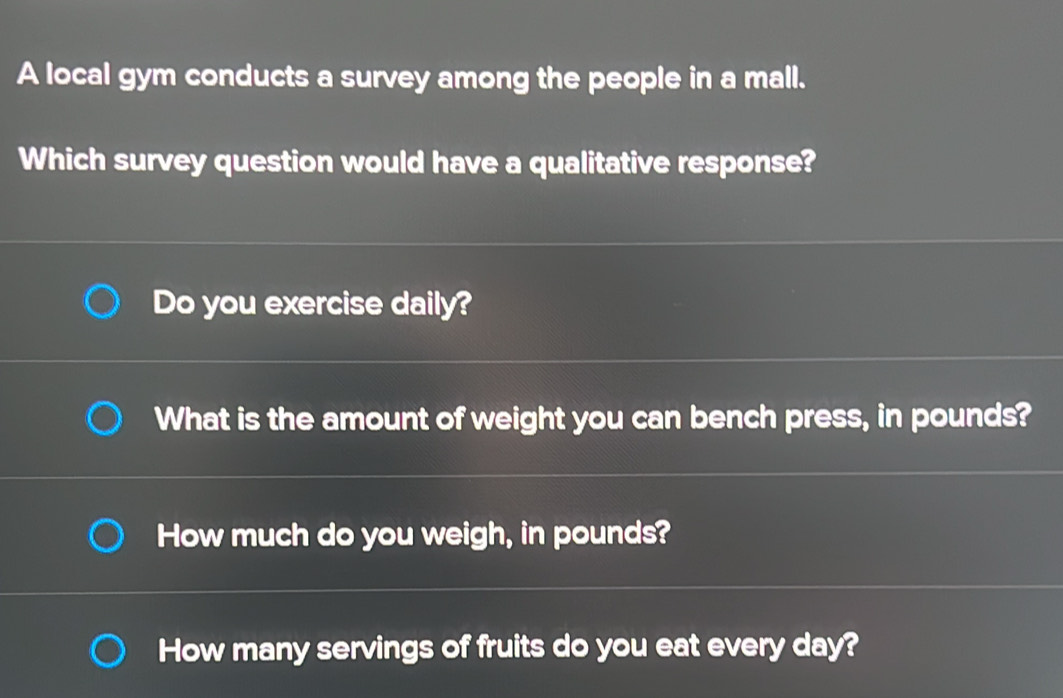 A local gym conducts a survey among the people in a mall.
Which survey question would have a qualitative response?
Do you exercise daily?
What is the amount of weight you can bench press, in pounds?
How much do you weigh, in pounds?
How many servings of fruits do you eat every day?