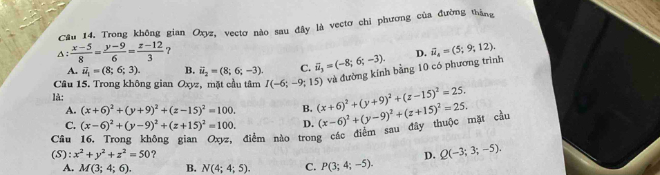 Trong không gian Oxyz, vectơ nào sau đây là vectơ chi phương của đường thắng
△:  (x-5)/8 = (y-9)/6 = (z-12)/3  ?
A. vector u_1=(8;6;3). B. vector u_2=(8;6;-3). C. vector u_3=(-8;6;-3). D. vector u_4=(5;9;12). 
và đường kính bằng 10 có phương trình
Câu 15. Trong không gian Oxyz, mặt cầu tâm I(-6;-9;15) (x+6)^2+(y+9)^2+(z-15)^2=25. 
là:
A. (x+6)^2+(y+9)^2+(z-15)^2=100. B.
C. (x-6)^2+(y-9)^2+(z+15)^2=100. D. (x-6)^2+(y-9)^2+(z+15)^2=25. 
Câu
điểm nào trong các điểm sau đây thuộc mặt cầu
(S): x^2+y^2+z^2=50 ? D. Q(-3;3;-5).
A. M(3;4;6). B. N(4;4;5). C. P(3;4;-5).