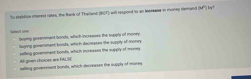 To stabilize interest rates, the Bank of Thailand (BOT) will respond to an increase in money demand (M^D) by ?
Select one:
buying government bonds, which increases the supply of money.
buying government bonds, which decreases the supply of money.
selling government bonds, which increases the supply of money.
All given choices are FALSE
selling government bonds, which decreases the supply of money.