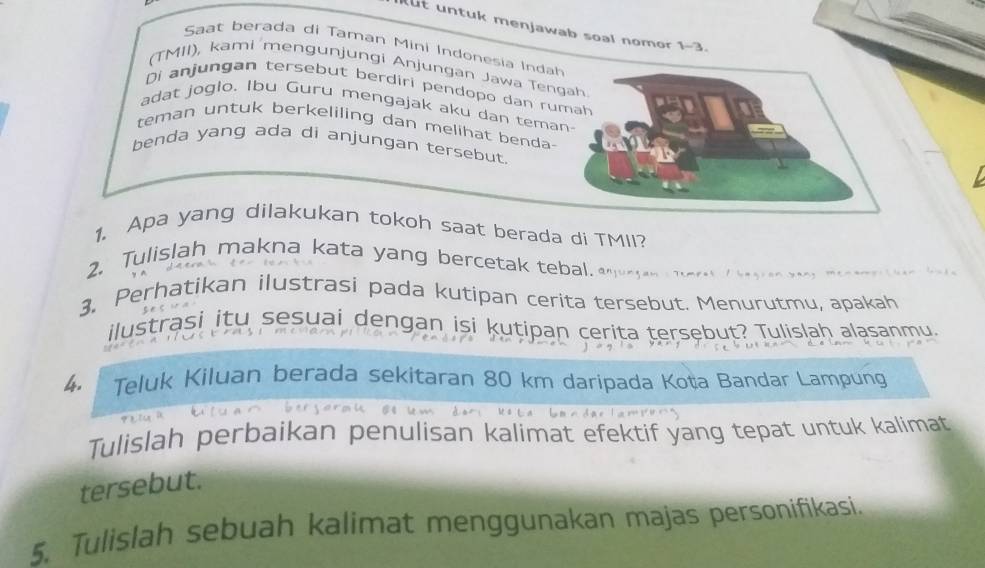 ut untuk menjawab soal nomor 1-3. 
Saat berada di Taman Mini Indonesia Indah 
(TMII), kami mengunjungi Anjungan Jawa Ten 
Di anjungan tersebut berdiri pendopo dan ru 
adat joglo. Ibu Guru mengajak aku dan tema 
teman untuk berkeliling dan melihat benda- 
benda yang ada di anjungan tersebut. 
1. Apa yang dilakukan tokoh saat berada di TMII? 
2. Tulislah makna kata yang bercetak tebal. 
3. Perhatikan ilustrasi pada kutipan cerita tersebut. Menurutmu, apakah 
ilustrasi itu sesuai dengan isi kutipan cerita tersebut? Tulislah alasanmu. 
4. Teluk Kiluan berada sekitaran 80 km daripada Koța Bandar Lampung 
Tulislah perbaikan penulisan kalimat efektif yang tepat untuk kalimat 
tersebut. 
5. Tulislah sebuah kalimat menggunakan majas personifikasi.