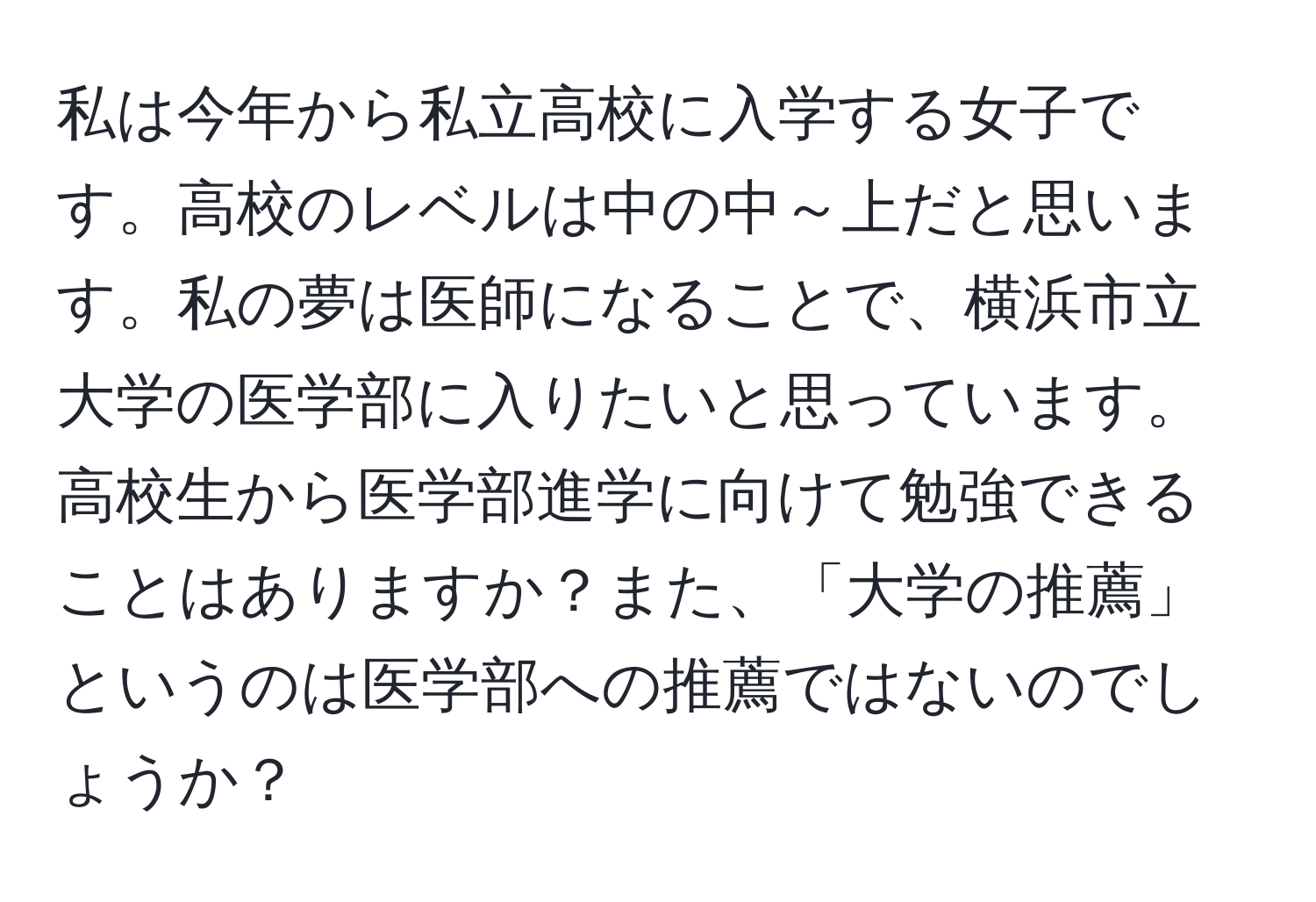 私は今年から私立高校に入学する女子です。高校のレベルは中の中～上だと思います。私の夢は医師になることで、横浜市立大学の医学部に入りたいと思っています。高校生から医学部進学に向けて勉強できることはありますか？また、「大学の推薦」というのは医学部への推薦ではないのでしょうか？