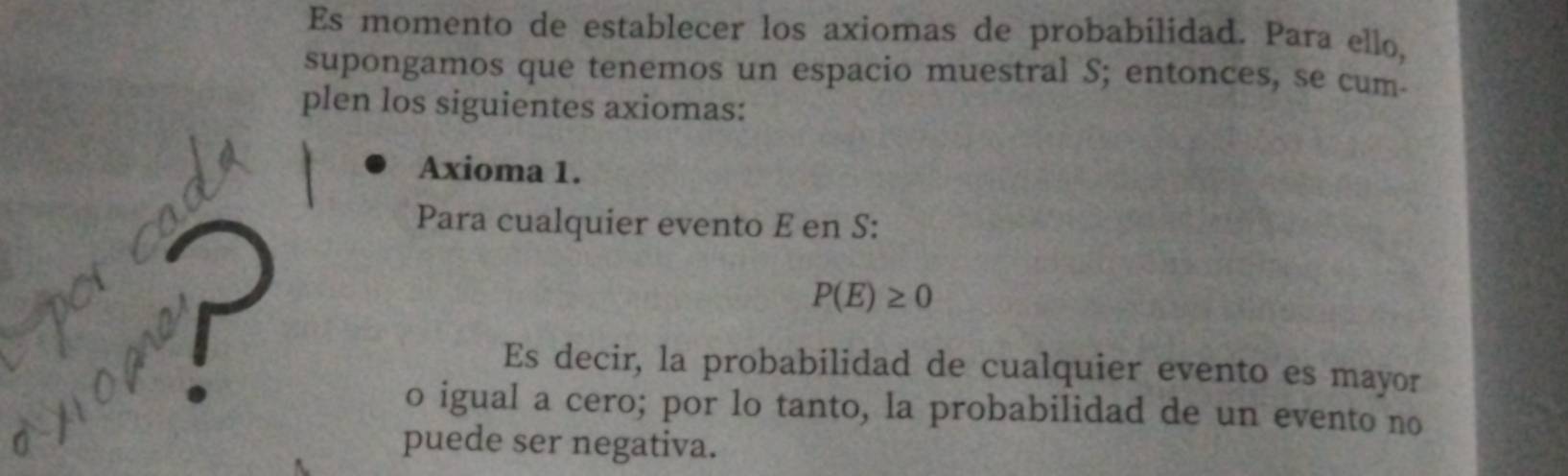 Es momento de establecer los axiomas de probabilidad. Para ello, 
supongamos que tenemos un espacio muestral S; entonces, se cum- 
plen los siguientes axiomas: 
Axioma 1. 
Para cualquier evento E en S : 
a r
P(E)≥ 0
Es decir, la probabilidad de cualquier evento es mayor 
o igual a cero; por lo tanto, la probabilidad de un evento no 
puede ser negativa.