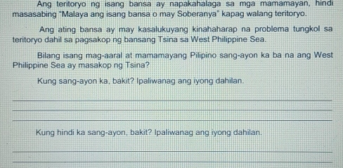 Ang teritoryo ng isang bansa ay napakahalaga sa mga mamamayan, hindi 
masasabing "Malaya ang isang bansa o may Soberanya" kapag walang teritoryo. 
Ang ating bansa ay may kasalukuyang kinahaharap na problema tungkol sa 
teritoryo dahil sa pagsakop ng bansang Tsina sa West Philippine Sea. 
Bilang isang mag-aaral at mamamayang Pilipino sang-ayon ka ba na ang West 
Philippine Sea ay masakop ng Tsina? 
Kung sang-ayon ka, bakit? Ipaliwanag ang iyong dahilan. 
_ 
_ 
_ 
Kung hindi ka sang-ayon, bakit? Ipaliwanag ang iyong dahilan. 
_ 
_