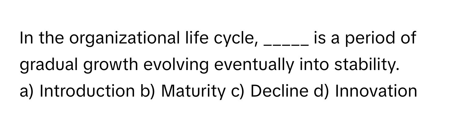 In the organizational life cycle, _____ is a period of gradual growth evolving eventually into stability.

a) Introduction b) Maturity c) Decline d) Innovation