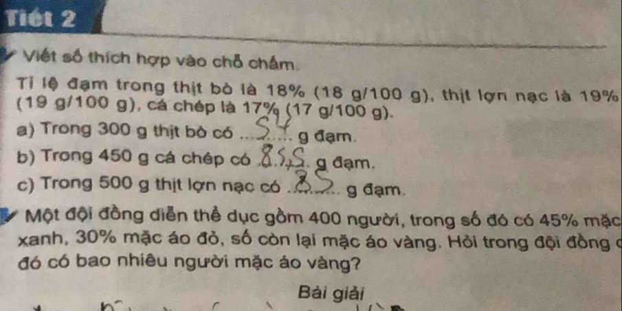 Tiết 2 
Việt số thích hợp vào chỗ chấm. 
Tỉ lệ đạm trong thịt bò là 18% (18 g/100 g), thịt lợn nạc là 19%
(19 g/100 g), cá chép là 17% (17 g/100 g). 
a) Trong 300 g thịt bò có _g đạm. 
b) Trong 450 g cá chép có _g đạm. 
c) Trong 500 g thịt lợn nạc có _g đạm. 
Một đội đồng diễn thể dục gồm 400 người, trong số đó có 45% mặc 
xanh, 30% mặc áo đỏ, số còn lại mặc áo vàng. Hỏi trong đội đồng ở 
đó có bao nhiêu người mặc áo vàng? 
Bài giải