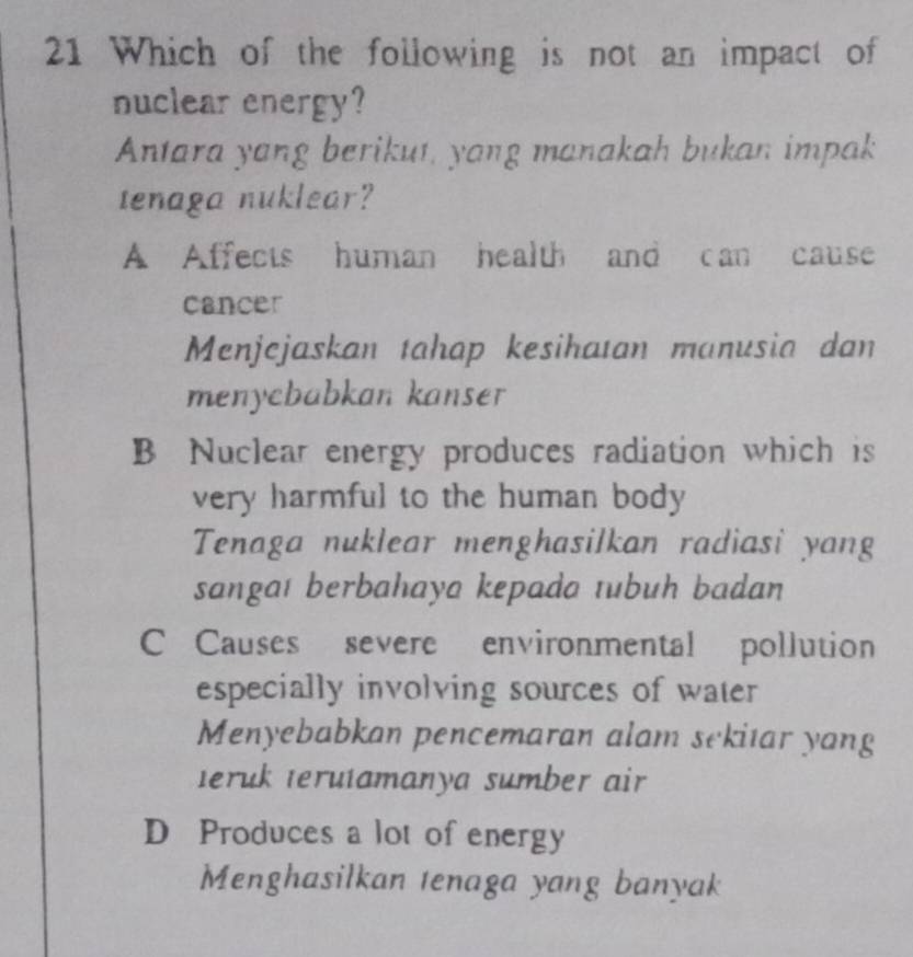 Which of the following is not an impact of
nuclear energy?
Antara yang berikut, yang manakah bukan impak
tenaga nuklear?
A Affects human health and can cause
cancer
Menjejaskan tahap kesihatan manusia dan
menycbabkan kanser
B Nuclear energy produces radiation which is
very harmful to the human body 
Tenaga nuklear menghasilkan radiasi yang
sangaı berbahaya kepada tubuh badan
C Causes severe environmental pollution
especially involving sources of water
Menyebabkan pencemaran alam sekitar yang
teruk terutamanya sumber air
D Produces a lot of energy
Menghasilkan tenaga yang banyak