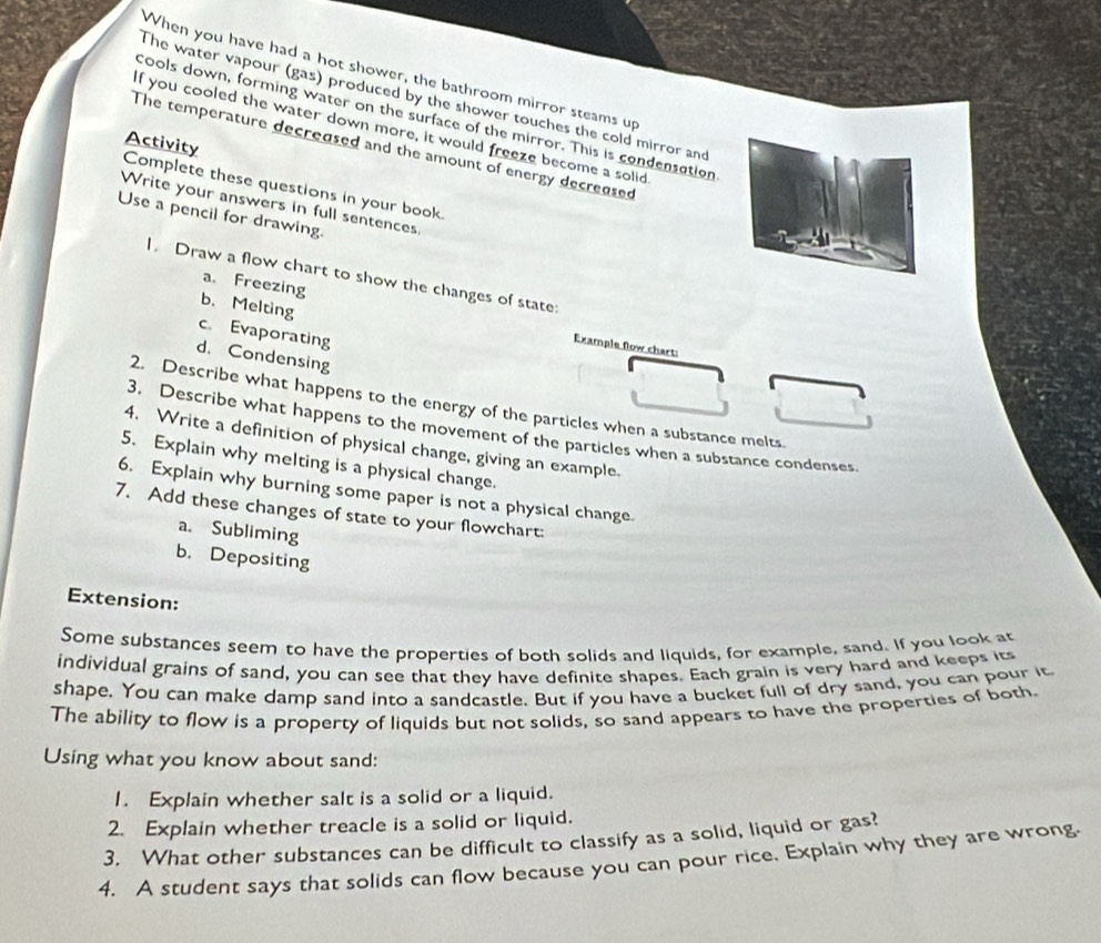 When you have had a hot shower, the bathroom mirror steams up 
The water vapour (gas) produced by the shower touches the cold mirror and 
cools down, forming water on the surface of the mirror. This is condensation 
If you cooled the water down more, it would freeze become a solid 
Activity 
The temperature decreased and the amount of energy decreased 
Complete these questions in your book 
Write your answers in full sentences 
Use a pencil for drawing. 
1. Draw a flow chart to show the changes of state: 
b.Melting 
a. Freezing Example flow chart: 
c. Evaporating 
d. Condensing 
2. Describe what happens to the energy of the particles when a substance melts. 
3. Describe what happens to the movement of the particles when a substance condenses. 
4. Write a definition of physical change, giving an example. 
5. Explain why melting is a physical change. 
6. Explain why burning some paper is not a physical change 
7. Add these changes of state to your flowchart: 
a. Subliming 
b. Depositing 
Extension: 
Some substances seem to have the properties of both solids and liquids, for example, sand. If you look at 
individual grains of sand, you can see that they have definite shapes. Each grain is very hard and keeps its 
shape. You can make damp sand into a sandcastle. But if you have a bucket full of dry sand, you can pour it 
The ability to flow is a property of liquids but not solids, so sand appears to have the properties of both. 
Using what you know about sand: 
1. Explain whether salt is a solid or a liquid. 
2. Explain whether treacle is a solid or liquid. 
3. What other substances can be difficult to classify as a solid, liquid or gas? 
4. A student says that solids can flow because you can pour rice. Explain why they are wrong.
