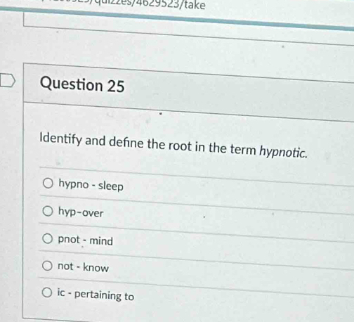 zzes/4629523/take
Question 25
Identify and defne the root in the term hypnotic.
hypno - sleep
hyp-over
pnot - mind
not - know
ic - pertaining to