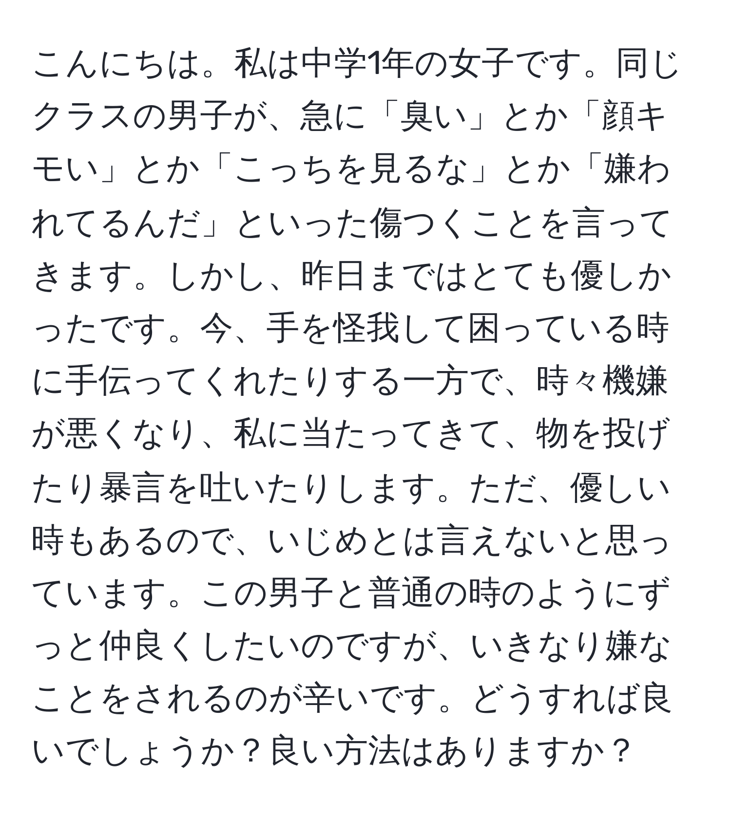 こんにちは。私は中学1年の女子です。同じクラスの男子が、急に「臭い」とか「顔キモい」とか「こっちを見るな」とか「嫌われてるんだ」といった傷つくことを言ってきます。しかし、昨日まではとても優しかったです。今、手を怪我して困っている時に手伝ってくれたりする一方で、時々機嫌が悪くなり、私に当たってきて、物を投げたり暴言を吐いたりします。ただ、優しい時もあるので、いじめとは言えないと思っています。この男子と普通の時のようにずっと仲良くしたいのですが、いきなり嫌なことをされるのが辛いです。どうすれば良いでしょうか？良い方法はありますか？