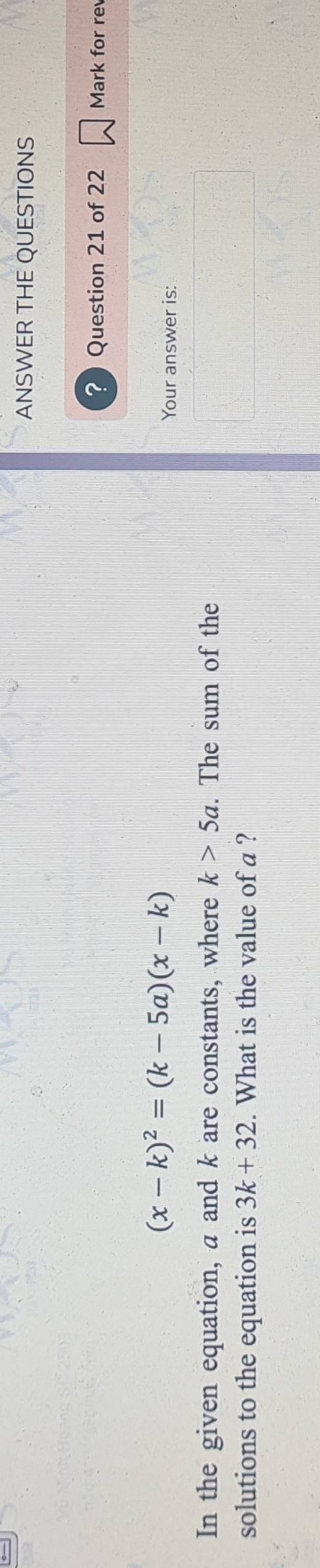 ANSWER THE QUESTIONS 
? Question 21 of 22 Mark for re
(x-k)^2=(k-5a)(x-k)
Your answer is: 
In the given equation, a and k are constants, where k>5a. The sum of the 
solutions to the equation is 3k+32. What is the value of a ?