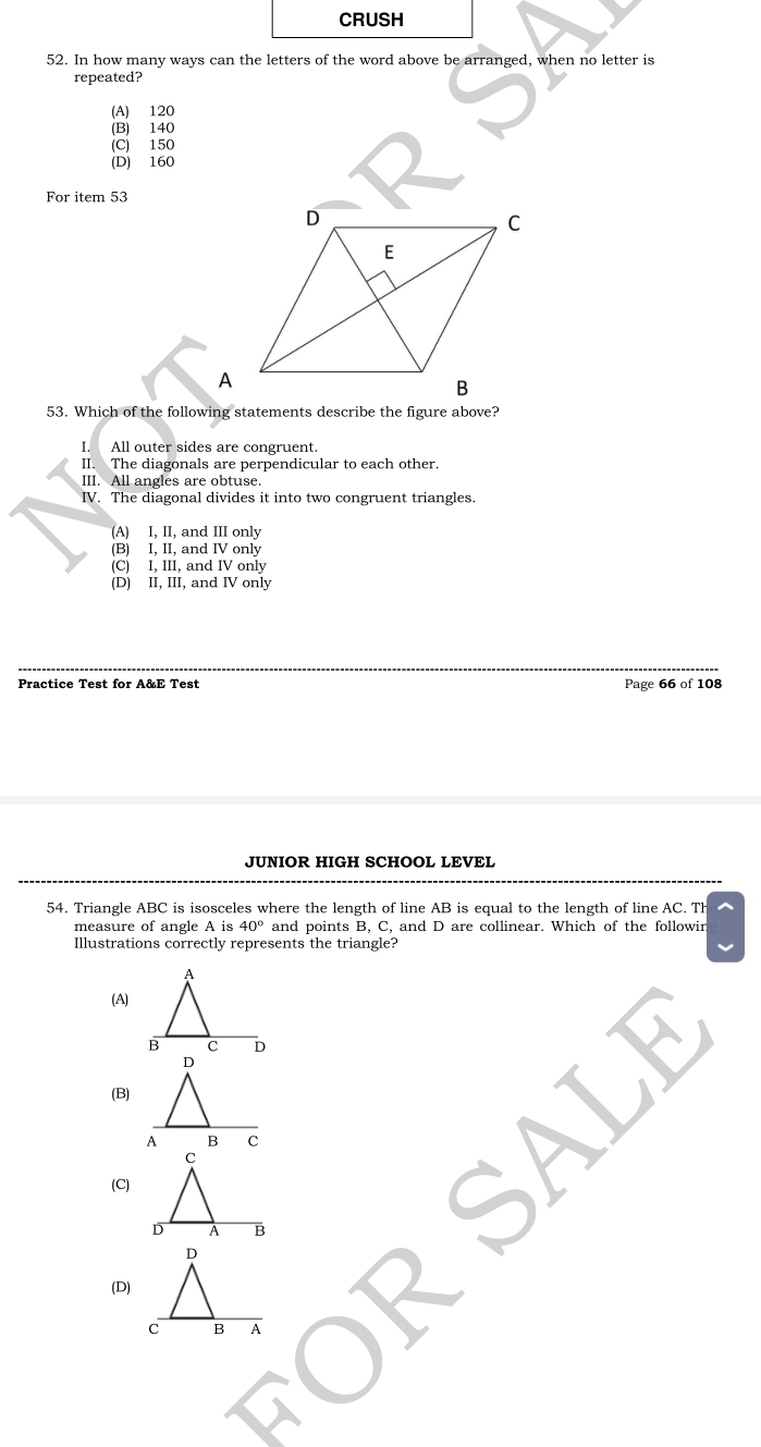 CRUSH
52. In how many ways can the letters of the word above be arranged, when no letter is
repeated?
(A) 120
(B) 140
(C) 150
(D) 160
For item 53
53. Which of the following statements describe the figure above?
I. All outer sides are congruent.
II. The diagonals are perpendicular to each other.
III. All angles are obtuse.
IV. The diagonal divides it into two congruent triangles.
(A) I, II, and III only
(B) I, II, and IV only
(C) I, III, and IV only
(D) II, III, and IV only
Practice Test for A&E Test Page 66 of 108
JUNIOR HIGH SCHOOL LEVEL
54. Triangle ABC is isosceles where the length of line AB is equal to the length of line AC. Th^(measure of angle A is 40^circ) and points B, C, and D are collinear. Which of the followin
Illustrations correctly represents the triangle?
(A)
(B)
(C)
(D)