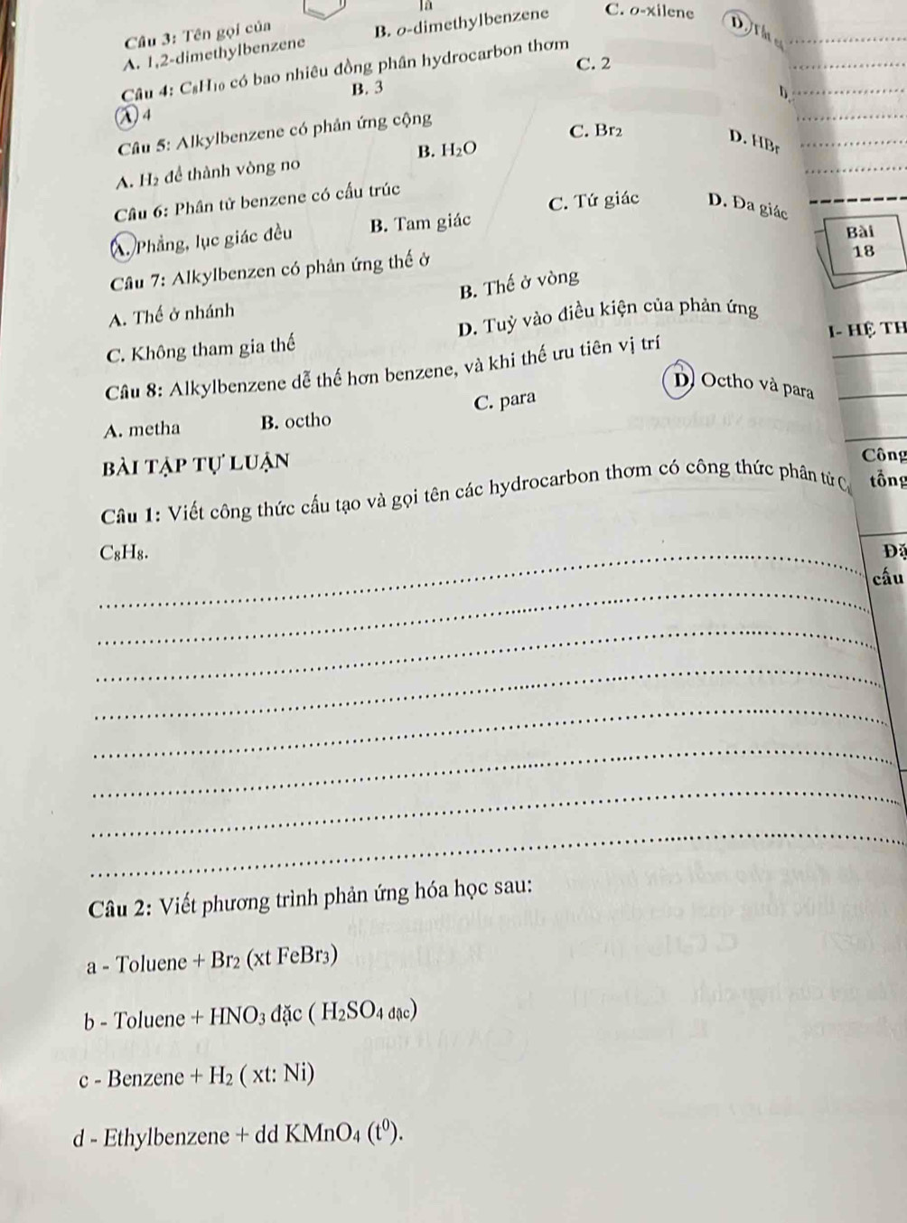 Tên gọi của là

A. 1, 2 -dimethylbenzene B. o-dimethylbenzene C. o-xilene
C. 2
_
Câu 4: C₆H₁ có bao nhiêu đồng phân hydrocarbon thơm
B. 3
1
_
λ4
Câu 5: Alkylbenzene có phản ứng cộng
_
C. Br2
D. HBr _
_
A. H₂ để thành vòng no B. H_2O
Cầu 6: Phân tử benzene có cấu trúc
Á. Phẳng, lục giác đều B. Tam giác C. Tứ giác D. Đa giác
Bài
Câu 7: Alkylbenzen có phân ứng thế ở
18
B. Thế ở vòng
A. Thế ở nhánh
I- Hệ Th
C. Không tham gia thế D. Tuỳ vào điều kiện của phản ứng
Câu 8: Alkylbenzene dễ thế hơn benzene, và khi thế ưu tiên vị trí
D) Octho và para_
A. metha B. octho C. para
bài tập tự luận
Công
Câu 1: Viết công thức cầu tạo và gọi tên các hydrocarbon thơm có công thức phân từ C tổng
_C₈H₈. D
_
cấu
_
_
_
_
_
_
Câu 2: Viết phương trình phản ứng hóa học sau:
a - Toluene +Br_2(xtFeBr_3
b - Toluene +HNO_3 dặc (H_2SO_4dac)
c - Benzene +H_2(xt:Ni)
d - Ethylben zene+ddKMnO_4(t^0).