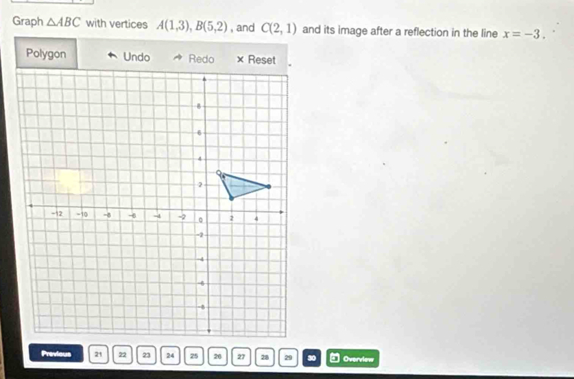 Graph △ ABC with vertices A(1,3), B(5,2) , and C(2,1) and its image after a reflection in the line x=-3.
Polygon Undo 
Previous 21 22 23 24 25 20 27 28 29 30 Overview