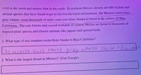 cold in the north and intense heat in the south. In northern Mexico, deserts are full of plant and 
animal species that have found ways to survive the harsh environment. On Mexico's west coast 
gray whales swim thousands of miles each year from Alaska to breed in the waters off Baja 
California. The rain forests and coastal wetlands of eastern Mexico are bome to thousands of 
tropical plant species and elusive animals like jaguars and quetzal birds. 
1. What type of sea creatures swim from Alaska to Baja California? 
2. What is the largest desert in Mexico? (Use Google)