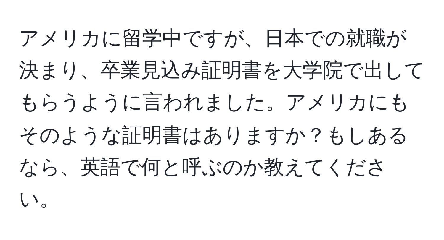 アメリカに留学中ですが、日本での就職が決まり、卒業見込み証明書を大学院で出してもらうように言われました。アメリカにもそのような証明書はありますか？もしあるなら、英語で何と呼ぶのか教えてください。