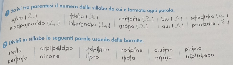 Scrivi tra parentesi il numero delle sillabe da cuiè formata ogni parola.
edera (
pasta ( ) .) cantante (. ) blu ( ) semaforo (
mappɑmon do ( . ingegnoso (. . ) grano ( qui ( ) pranzare (
Dividi in sillabe le seguenti parole usando delle barrette.
stella arcipelago stoviglie rondine ciurma piuma
pentola airone libro isola pi ata biblioteca