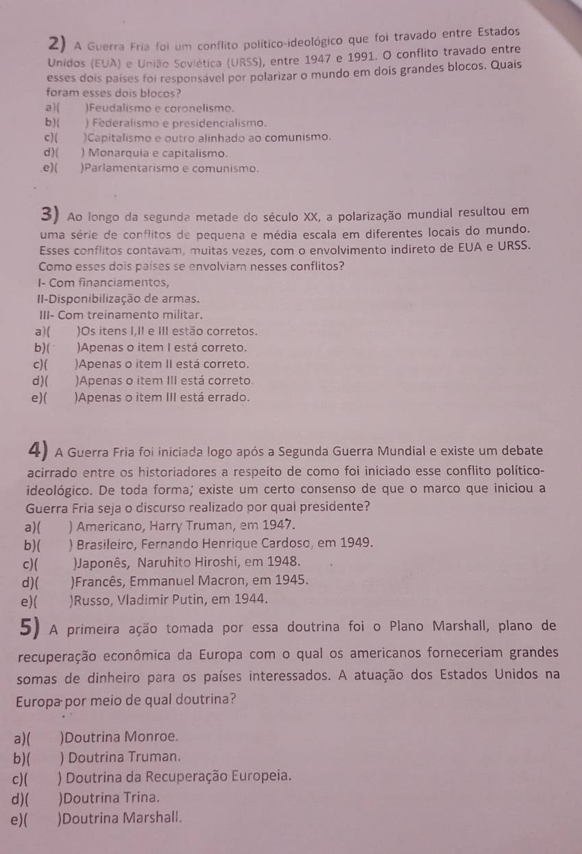 A Guerra Fria foi um conflito político-ideológico que foi travado entre Estados
Unidos (EUA) e União Soviética (URSS), entre 1947 e 1991. O conflito travado entre
esses dois países foi responsável por polarizar o mundo em doís grandes blocos. Quais
foram esses dois blocos?
a)( )Feudalismo e coronelismo.
b)( ) Federalismo e presidencialismo.
c)( )Capitalismo e outro alinhado ao comunismo.
d ) ( ) Monarquia e capitalismo.
e)( )Parlamentarismo e comunismo.
3) Ao longo da segunda metade do século XX, a polarização mundial resultou em
uma série de conflitos de pequena e média escala em diferentes locais do mundo.
Esses conflitos contavam, muitas vezes, com o envolvimento indireto de EUA e URSS.
Como esses dois países se envolviam nesses conflitos?
I- Com financiamentos,
II-Disponibilização de armas.
III- Com treinamento militar.
a)( )Os itens I,II e III estão corretos.
b)( )Apenas o item I está correto.
c)( )Apenas o item II está correto.
d)( )Apenas o item III está correto.
e)( )Apenas o item III está errado.
4) A Guerra Fria foi iniciada logo após a Segunda Guerra Mundial e existe um debate
acirrado entre os historiadores a respeito de como foi iniciado esse conflito político-
ideológico. De toda forma; existe um certo consenso de que o marco que iniciou a
Guerra Fria seja o discurso realizado por qual presidente?
a)( ) Americano, Harry Truman, em 1947.
b)( ) Brasileiro, Fernando Henrique Cardoso, em 1949.
c)( Japonês, Naruhito Hiroshi, em 1948.
d)( )Francês, Emmanuel Macron, em 1945.
e)( )Russo, Vladimir Putin, em 1944.
5) A primeira ação tomada por essa doutrina foi o Plano Marshall, plano de
recuperação econômica da Europa com o qual os americanos forneceriam grandes
somas de dinheiro para os países interessados. A atuação dos Estados Unidos na
Europa por meio de qual doutrina?
a)( )Doutrina Monroe.
b)( ) Doutrina Truman.
c)( ) Doutrina da Recuperação Europeia.
d) ( )Doutrina Trina.
e)( )Doutrina Marshall.