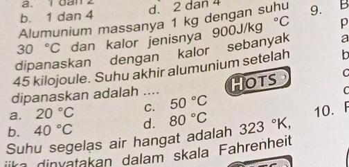 1dan 2
b. 1 dan 4 d. 2 dan 4
Alumunium massanya 1 kg dengan suhu 9. B
30°C dan kalor jenisnya
a
dipanaskan dengan kalor sebanyak 900J/kg°C p
45 kilojoule. Suhu akhir alumunium setelah b
dipanaskan adalah .._ HOTS . C
C
a. 20°C C. 50°C
10. F
b. 40°C d. 80°C 323°K, 
Suhu segelas air hangat adalah
ika dinvatakan dalam skala Fahrenheit