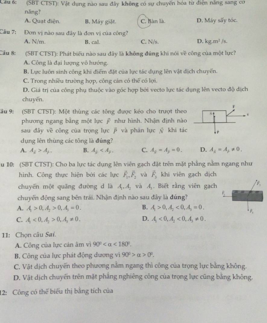 Cầu 6: (SBT CTST): Vật dụng nào sau đây không có sự chuyển hóa từ điện năng sang cơ
năng?
A. Quạt điện. B. Máy giặt. C. Bàn là. D. Máy sấy tóc.
Câu 7: Đơn vị nào sau đây là đơn vị của công?
A. N/m. B. cal. C. N/s. D. kg.m^2/s.
Câu 8: (SBT CTST): Phát biểu nào sau đây là không đúng khi nói về công của một lực?
A. Công là đại lượng vô hướng.
B. Lực luôn sinh công khi điểm đặt của lực tác dụng lên vật dịch chuyển.
C. Trong nhiều trường hợp, công cản có thể có lợi.
D. Giá trị của công phụ thuộc vào góc hợp bởi vecto lực tác dụng lên vecto độ dịch
chuyển.
Câu 9: (SBT CTST): Một thùng các tông được kéo cho trượt theo
phương ngang bằng một lực  như hình. Nhận định nào
sau đây về công của trọng lực overline P và phản lực vector N khi tác
dụng lên thùng các tông là đúng?
A. A_overline N>A_overline p. B. A_overline N C. A_overline N=A_overline p=0. D. A_overline N=A!= 0.
Su 10: (SBT CTST): Cho ba lực tác dụng lên viên gạch đặt trên mặt phẳng nằm ngang như
hình. Công thực hiện bởi các lực vector F_1,vector F_2 và vector F_3 khi viên gạch dịch
chuyển một quãng đường d là A_1,A_2 và A_3. Biết rằng viên gạch
chuyển động sang bên trái. Nhận định nào sau đây là đúng?
A. A_1>0,A_2>0,A_3=0. B. A_1>0,A_2<0,A_3=0.
C. A_1<0,A_2>0,A_3!= 0. D. A_1<0,A_2<0,A_3!= 0.
11: Chọn câu Sai.
A. Công của lực cản âm vì 90° <180°.
B. Công của lực phát động dương vì 90^0>alpha >0^0.
C. Vật dịch chuyển theo phương nằm ngang thì công của trọng lực bằng không.
D. Vật dịch chuyên trên mặt phẳng nghiêng công của trọng lực cũng bằng không.
12: Công có thể biểu thị bằng tích của