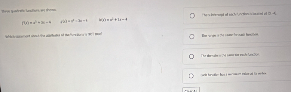 Three quadratic functions are shown.
f(x)=x^2+3x-4 g(x)=x^2-2x-4 h(x)=x^2+5x-4 The y-intercept of each function is located at (0,-4). 
Which statement about the attributes of the functions is NOT true?
The range is the same for each function.
The domain is the same for each function.
Each function has a minimum value at its vertex.