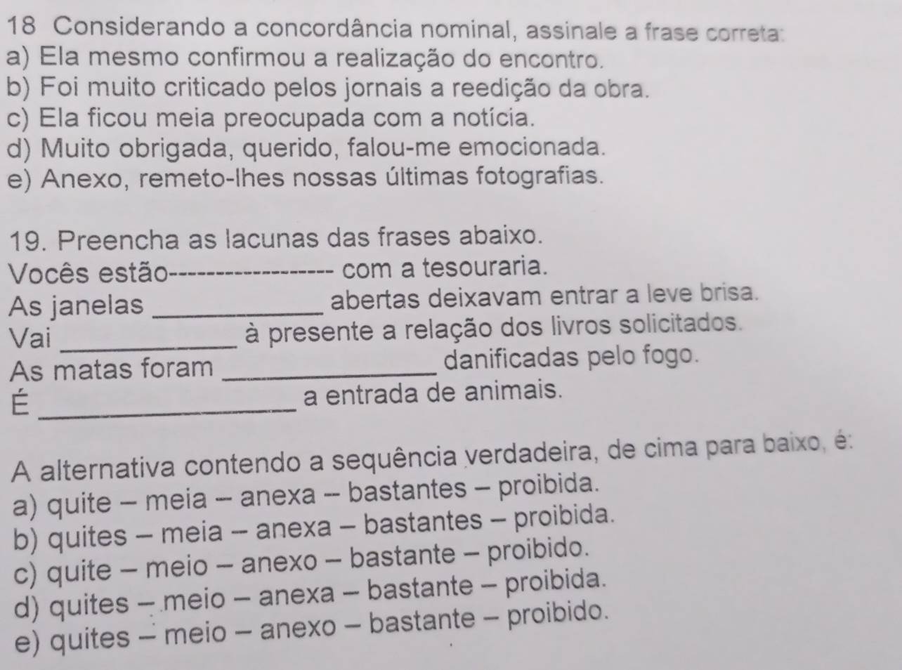 Considerando a concordância nominal, assinale a frase correta:
a) Ela mesmo confirmou a realização do encontro.
b) Foi muito criticado pelos jornais a reedição da obra.
c) Ela ficou meia preocupada com a notícia.
d) Muito obrigada, querido, falou-me emocionada.
e) Anexo, remeto-lhes nossas últimas fotografias.
19. Preencha as lacunas das frases abaixo.
Vocês estão _com a tesouraria.
As janelas _abertas deixavam entrar a leve brisa.
Vai _ à presente a relação dos livros solicitados.
As matas foram _danificadas pelo fogo.
_É
a entrada de animais.
A alternativa contendo a sequência verdadeira, de cima para baixo, é:
a) quite - meia - anexa -- bastantes - proibida.
b) quites - meia - anexa - bastantes - proibida.
c) quite - meio - anexo - bastante - proibido.
d) quites - meio - anexa - bastante - proibida.
e) quites - meio - anexo - bastante - proibido.