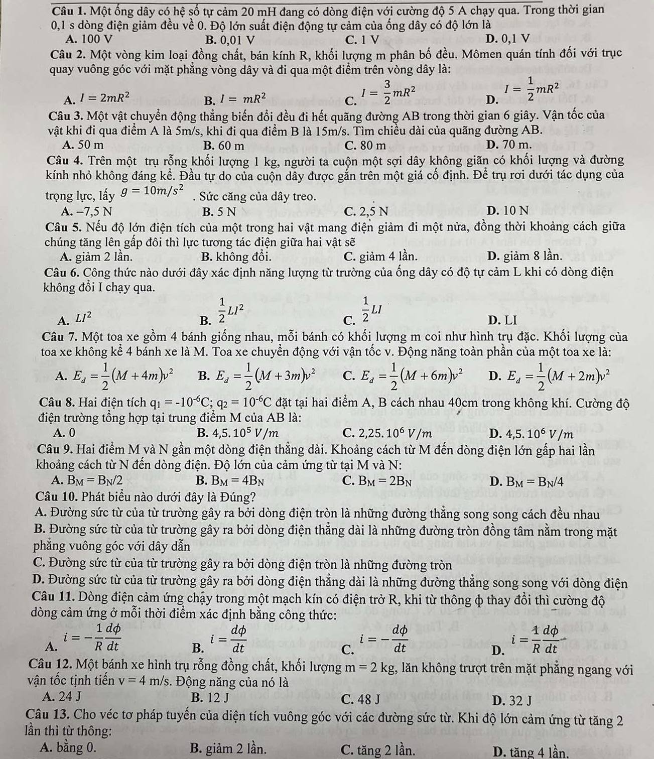Một ống dây có hệ số tự cảm 20 mH đang có dòng điện với cường độ 5 A chạy qua. Trong thời gian
0,1 s dòng điện giảm đều về 0. Độ lớn suất điện động tự cảm của ống dây có độ lớn là
A. 100 V B. 0,01 V C. 1 V D. 0,1 V
Câu 2. Một vòng kim loại đồng chất, bán kính R, khối lượng m phân bố đều. Mômen quán tính đối với trục
quay vuông góc với mặt phẳng vòng dây và đi qua một điểm trên vòng dây là:
A. I=2mR^2 B. I=mR^2 C. I= 3/2 mR^2
D. I= 1/2 mR^2
Câu 3. Một vật chuyển động thẳng biến đổi đều đi hết quãng đường AB trong thời gian 6 giây. Vận tốc của
vật khi đi qua điểm A là 5m/s, khi đi qua điểm B là 15m/s. Tìm chiều dài của quãng đường AB.
A. 50 m B. 60 m C. 80 m D. 70 m.
Câu 4. Trên một trụ rỗng khối lượng 1 kg, người ta cuộn một sợi dây không giãn có khối lượng và đường
kính nhỏ không đáng kể. Đầu tự do của cuộn dây được gắn trên một giá cố định. Để trụ rơi dưới tác dụng của
trọng lực, lấy g=10m/s^2. Sức căng của dây treo.
A. −7,5 N B. 5 N C. 2,5 N D. 10 N
Câu 5. Nếu độ lớn điện tích của một trong hai vật mang điện giảm đi một nửa, đồng thời khoảng cách giữa
chúng tăng lên gấp đôi thì lực tương tác điện giữa hai vật sẽ
A. giảm 2 lần. B. không đổi. C. giảm 4 lần. D. giảm 8 lần.
Câu 6. Công thức nào dưới đây xác định năng lượng từ trường của ống dây có độ tự cảm L khi có dòng điện
không đổi I chạy qua.
C.  1/2 LI
A. LI^2 B.  1/2 LI^2 D. LI
Câu 7. Một toa xe gồm 4 bánh giống nhau, mỗi bánh có khối lượng m coi như hình trụ đặc. Khối lượng của
toa xe không kể 4 bánh xe là M. Toa xe chuyền động với vận tốc v. Động năng toàn phần của một toa xe là:
A. E_d= 1/2 (M+4m)v^2 B. E_d= 1/2 (M+3m)v^2 C. E_d= 1/2 (M+6m)v^2 D. E_d= 1/2 (M+2m)v^2
Câu 8. Hai điện tích q_1=-10^(-6)C;q_2=10^(-6)C đặt tại hai điểm A, B cách nhau 40cm trong không khí. Cường độ
điện trường tổng hợp tại trung điểm M của AB là:
A. 0 B. 4,5.10^5V/m C. 2,25.10^6V/m D. 4,5.10^6V/m
Câu 9. Hai điểm M và N gần một dòng điện thẳng dài. Khoảng cách từ M đến dòng điện lớn gấp hai lần
khoảng cách từ N đến dòng điện. Độ lớn của cảm ứng từ tại M và N:
A. B_M=B_N/2 B. B_M=4B_N C. B_M=2B_N D. B_M=B_N/4
Câu 10. Phát biểu nào dưới đây là Đúng?
A. Đường sức từ của từ trường gây ra bởi dòng điện tròn là những đường thẳng song song cách đều nhau
B. Đường sức từ của từ trường gây ra bởi dòng điện thẳng dài là những đường tròn đồng tâm nằm trong mặt
phẳng vuông góc với dây dẫn
C. Đường sức từ của từ trường gây ra bởi dòng điện tròn là những đường tròn
D. Đường sức từ của từ trường gây ra bởi dòng điện thẳng dài là những đường thẳng song song với dòng điện
Câu 11. Dòng điện cảm ứng chậy trong một mạch kín có điện trở R, khi từ thông ф thay đổi thì cường độ
dòng cảm ứng ở mỗi thời điểm xác định bằng công thức:
A. i=- 1/R  dphi /dt  i= dphi /dt  i=- dphi /dt  i= 1/R  dphi /dt 
B.
C.
D.
Câu 12. Một bánh xe hình trụ rỗng đồng chất, khối lượng m=2kg;, lăn không trượt trên mặt phẳng ngang với
vận tốc tịnh tiến v=4m/s.  Động năng của nó là
A. 24 J B. 12 J C. 48 J D. 32 J
Câu 13. Cho véc tơ pháp tuyến của diện tích vuông góc với các đường sức từ. Khi độ lớn cảm ứng từ tăng 2
ần thì từ thông:
A. bằng 0. B. giảm 2 lần. C. tăng 2 lần. D. tăng 4 lần.
