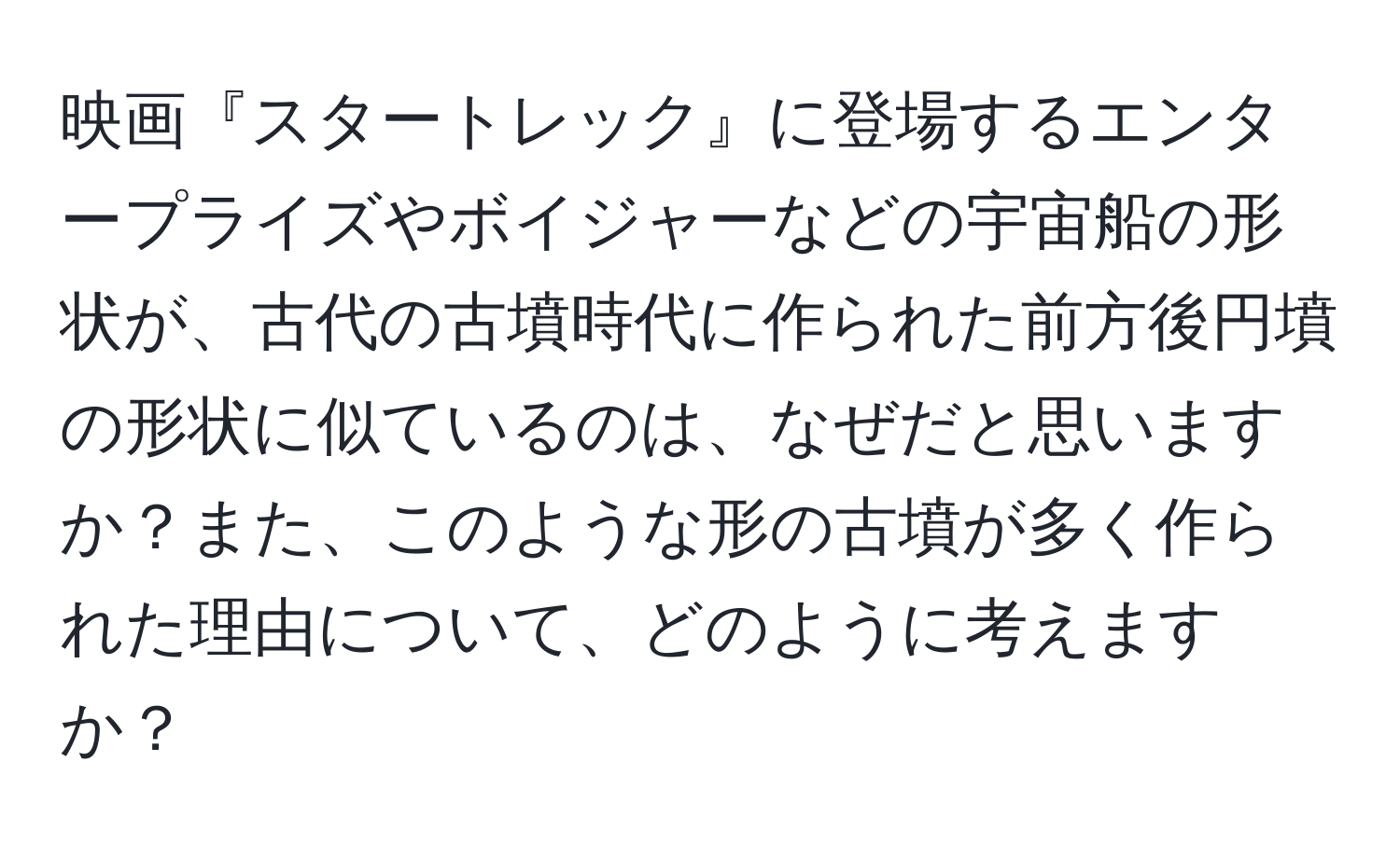 映画『スタートレック』に登場するエンタープライズやボイジャーなどの宇宙船の形状が、古代の古墳時代に作られた前方後円墳の形状に似ているのは、なぜだと思いますか？また、このような形の古墳が多く作られた理由について、どのように考えますか？