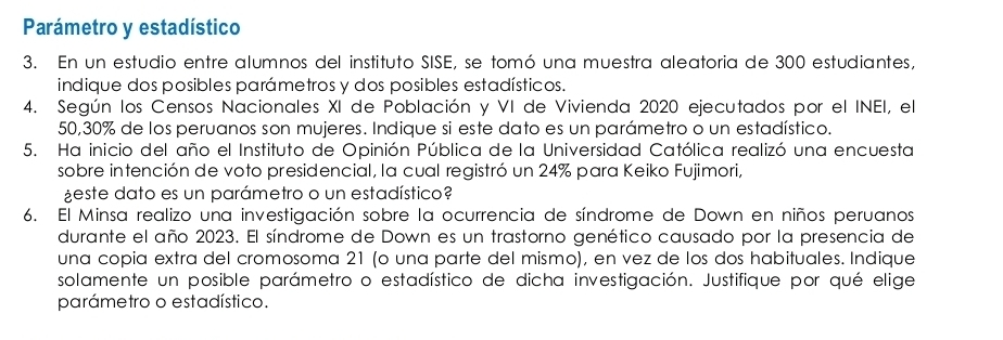 Parámetro y estadístico 
3. En un estudio entre alumnos del instituto SISE, se tomó una muestra aleatoria de 300 estudiantes, 
indique dos posibles parámetros y dos posibles estadísticos. 
4. Según los Censos Nacionales XI de Población y VI de Vivienda 2020 ejecutados por el INEI, el
50,30% de los peruanos son mujeres. Indique si este dato es un parámetro o un estadístico. 
5. Ha inicio del año el Instituto de Opinión Pública de la Universidad Católica realizó una encuesta 
sobre intención de voto presidencial, la cual registró un 24% para Keiko Fujimori, 
¿este dato es un parámetro o un estadístico? 
6. El Minsa realizo una investigación sobre la ocurrencia de síndrome de Down en niños peruanos 
durante el año 2023. El síndrome de Down es un trastorno genético causado por la presencia de 
una copia extra del cromosoma 21 (o una parte del mismo), en vez de los dos habituales. Indique 
solamente un posible parámetro o estadístico de dicha investigación. Justifique por qué elige 
parámetro o estadístico.