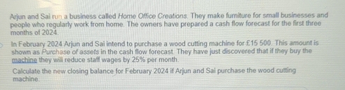 Arjun and Sai run a business called Home Office Creations. They make furniture for small businesses and 
people who regularly work from home. The owners have prepared a cash flow forecast for the first three
months of 2024 
In February 2024 Arjun and Sai intend to purchase a wood cutting machine for £15 500. This amount is 
shown as Purchase of assefs in the cash flow forecast. They have just discovered that if they buy the 
machine they will reduce staff wages by 25% per month
Calculate the new closing balance for February 2024 if Arjun and Sai purchase the wood cutting 
machine