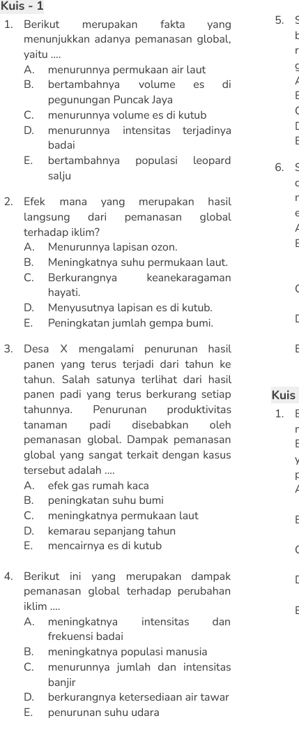 Kuis - 1
1. Berikut merupakan fakta yang 5.
menunjukkan adanya pemanasan global,
yaitu ....
A. menurunnya permukaan air laut
B. bertambahnya volume es di
pegunungan Puncak Jaya
C. menurunnya volume es di kutub
D. menurunnya intensitas terjadinya
badai
E. bertambahnya populasi leopard 6. 
salju
2. Efek mana yang merupakan hasil
langsung dari pemanasan global
terhadap iklim?
A. Menurunnya lapisan ozon.
B. Meningkatnya suhu permukaan laut.
C. Berkurangnya keanekaragaman
hayati.
D. Menyusutnya lapisan es di kutub.
E. Peningkatan jumlah gempa bumi.
3. Desa X mengalami penurunan hasil
panen yang terus terjadi dari tahun ke
tahun. Salah satunya terlihat dari hasil
panen padi yang terus berkurang setiap Kuis
tahunnya. Penurunan produktivitas 1. E
tanaman padi disebabkan oleh
pemanasan global. Dampak pemanasan F
global yang sangat terkait dengan kasus
tersebut adalah ....
A. efek gas rumah kaca
B. peningkatan suhu bumi
C. meningkatnya permukaan laut
D. kemarau sepanjang tahun
E. mencairnya es di kutub
4. Berikut ini yang merupakan dampak
pemanasan global terhadap perubahan
iklim ....
A. meningkatnya intensitas dan
frekuensi badai
B. meningkatnya populasi manusia
C. menurunnya jumlah dan intensitas
banjir
D. berkurangnya ketersediaan air tawar
E. penurunan suhu udara