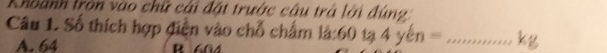 Khoành tròn vào chữ cái đặt trước câu trả lời đùng
Câu 1. Số thích hợp điền vào chỗ chấm la:60ta4yen= _ kg
A. 64