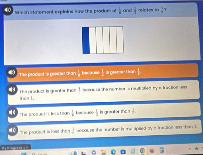 Which statement explains how the product of  1/6  and  1/2  relates to  1/6  ?
The product is greater than  1/6  because  1/2  is greater than  1/6 .
The product is greater than  1/6  because the number is multiplied by a fraction less
than 1.
The product is less than  1/6  because  1/2  is greater than  1/6 .
The product is less than  1/6  because the number is multiplied by a fraction less than 1.
My Progress->