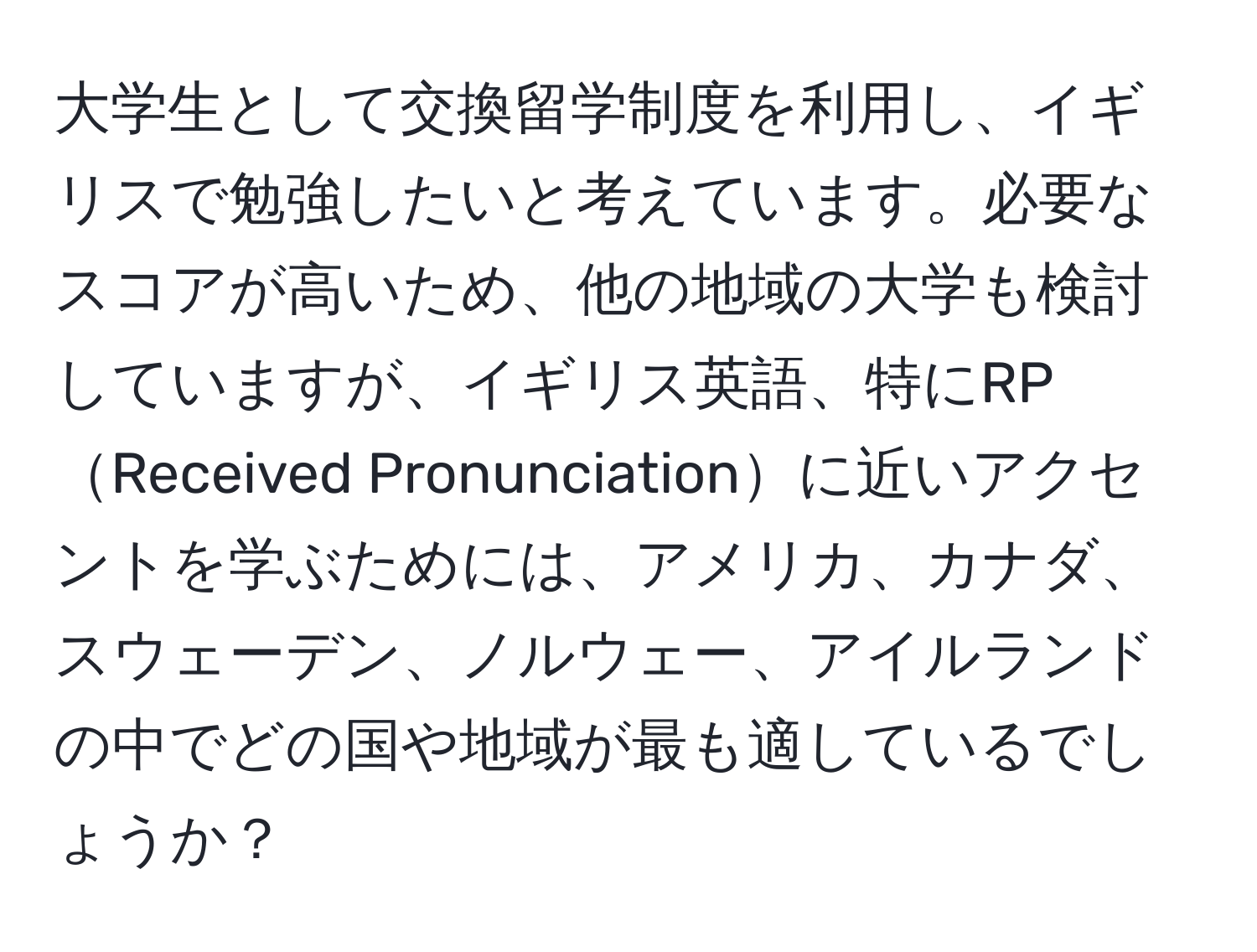 大学生として交換留学制度を利用し、イギリスで勉強したいと考えています。必要なスコアが高いため、他の地域の大学も検討していますが、イギリス英語、特にRPReceived Pronunciationに近いアクセントを学ぶためには、アメリカ、カナダ、スウェーデン、ノルウェー、アイルランドの中でどの国や地域が最も適しているでしょうか？