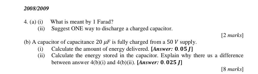 2008/2009 
4. (a) (i) What is meant by 1 Farad? 
(ii) Suggest ONE way to discharge a charged capacitor. 
[2 marks] 
(b) A capacitor of capacitance 20 μF is fully charged from a 50 V supply. 
(i) Calculate the amount of energy delivered. [Answer: 0.05J] 
(ii) Calculate the energy stored in the capacitor. Explain why there us a difference 
between answer 4(b)(i) and 4(b)(ii ). [Answer: 0. 025 J ] 
[8 marks]