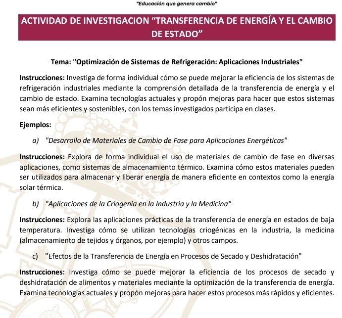 “Educación que genera cambio”
ACTIVIDAD DE INVESTIGACION “TRANSFERENCIA DE ENERGÍA Y EL CAMBIO
DE ESTADO”
* Tema: "Optimización de Sistemas de Refrigeración: Aplicaciones Industriales"
Instrucciones: Investiga de forma individual cómo se puede mejorar la eficiencia de los sistemas de
refrigeración industriales mediante la comprensión detallada de la transferencia de energía y el
cambio de estado. Examina tecnologías actuales y propón mejoras para hacer que estos sistemas
sean más eficientes y sostenibles, con los temas investigados participa en clases.
Ejemplos:
a) "Desarrollo de Materiales de Cambio de Fase para Aplicaciones Energéticas"
Instrucciones: Explora de forma individual el uso de materiales de cambio de fase en diversas
aplicaciones, como sistemas de almacenamiento térmico. Examina cómo estos materiales pueden
ser utilizados para almacenar y liberar energía de manera eficiente en contextos como la energía
solar térmica.
b) "Aplicaciones de la Criogenia en la Industria y la Medicina"
*  Instrucciones: Explora las aplicaciones prácticas de la transferencia de energía en estados de baja
temperatura. Investiga cómo se utilizan tecnologías criogénicas en la industria, la medicina
(almacenamiento de tejidos y órganos, por ejemplo) y otros campos.
c) "Efectos de la Transferencia de Energía en Procesos de Secado y Deshidratación"
Instrucciones: Investiga cómo se puede mejorar la eficiencia de los procesos de secado y
deshidratación de alimentos y materiales mediante la optimización de la transferencia de energía.
Examina tecnologías actuales y propón mejoras para hacer estos procesos más rápidos y eficientes.