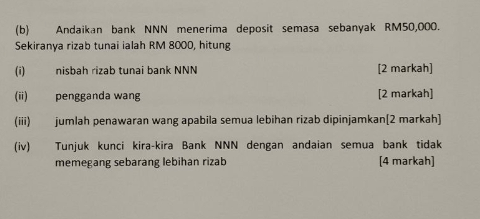 Andaikan bank NNN menerima deposit semasa sebanyak RM50,000. 
Sekiranya rizab tunai ialah RM 8000, hitung 
(i) nisbah rizab tunai bank NNN [2 markah] 
(ii) pengganda wang [2 markah] 
(iii) jumlah penawaran wang apabila semua lebihan rizab dipinjamkan[2 markah] 
(iv) Tunjuk kunci kira-kira Bank NNN dengan andaian semua bank tidak 
memegang sebarang lebihan rizab [4 markah]