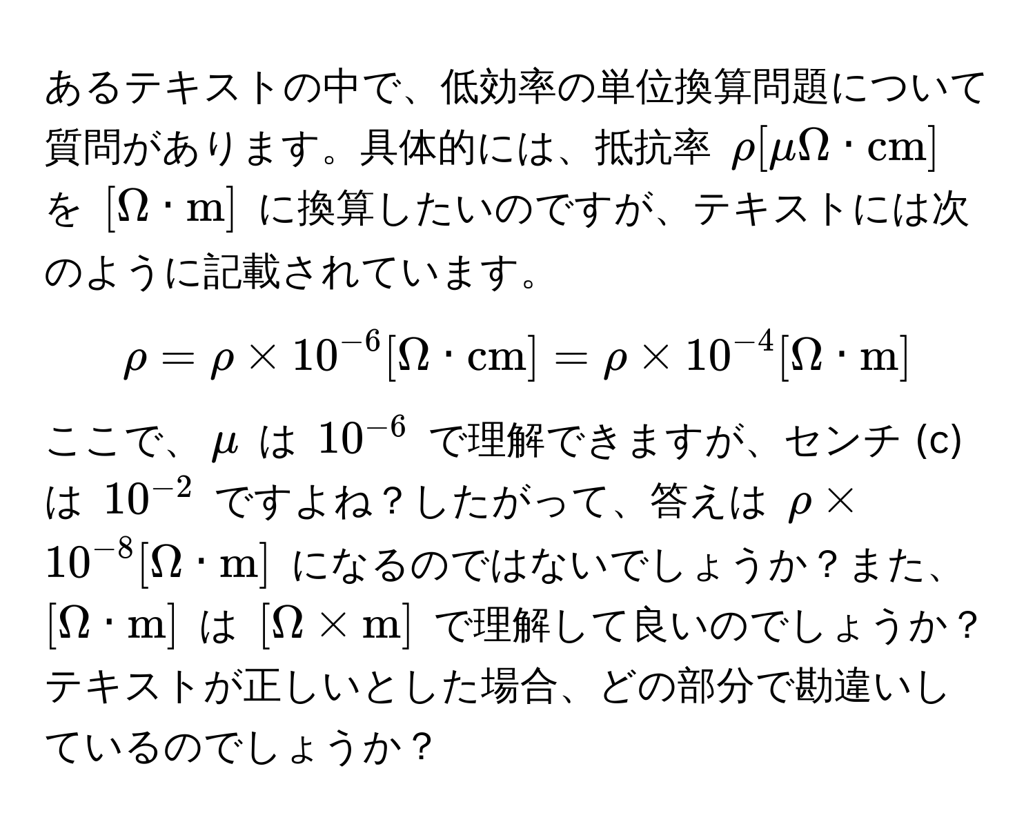 あるテキストの中で、低効率の単位換算問題について質問があります。具体的には、抵抗率 $rho [muOmega · cm]$ を $[Omega · m]$ に換算したいのですが、テキストには次のように記載されています。 
$$rho = rho * 10^(-6) [Omega · cm] = rho * 10^(-4) [Omega · m]$$ 
ここで、$mu$ は $10^(-6)$ で理解できますが、センチ (c) は $10^(-2)$ ですよね？したがって、答えは $rho * 10^(-8) [Omega · m]$ になるのではないでしょうか？また、$[Omega · m]$ は $[Omega * m]$ で理解して良いのでしょうか？テキストが正しいとした場合、どの部分で勘違いしているのでしょうか？