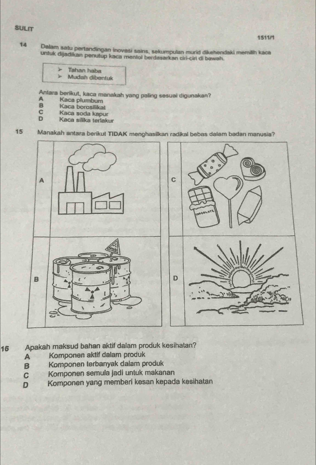 SULIT
1511/1
14 Dalam satu pertandingan inovasi sains, sekumpulan murid dikehendaki memilih kaca
untuk dijadikan penutup kaca mentol berdasarkan ciri-cirl di bawah.
Tahan haba
Mudah dibentuk
Antara berikut, kaca manakah yang paling sesuai digunakan?
A Kaca płumbum
B Kaca borosilikat
C Kaca soda kapur
D Kaca silika terlakur
15 Manakah antara berikul TIDAK menghasilkan radikal bebas dalam badan manusia?
16 Apakah maksud bahan aktif dalam produk kesihatan?
A Komponen aktif dalam produk
B Komponen terbanyak dalam produk
C Komponen semula jadi untuk makanan
D Komponen yang memberi kesan kepada kesihatan