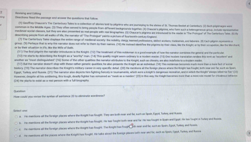 Bensng and fftico
Directions Read the passage and answer the questions that follow
(1) Geoffrey Chaucer's The Canterbury Tales is a colfection of stories told by plgrims who are journeying to the strine of St. Thoras Becket at Canarbury (2) Such pilpimages wer
common in the Middle Apes. (3) They often served to bring people from different backgrounds together (4) Chaucer's pilgoms, who fom such a beterogeneous group, inctute reerta te
medieval soctal classes, but they are also presented as real people with real biographies. (5) Chaucer's ptgres are introduced to the reader in 'The Prologue' of The Carterbury Tsles. (5) Py
describing penole from all walks of life, the sarator of ''The Prologue' painta a picture of fourteest century England
(7) The Canterbury Taies displays the entiee ronge of medieval society, the nolakity clergy, learsed professions, skiied workers, tradesmen, and iaborers. (8) Each pligrim represents e
group. (9) Peraps that is why the narrator does not refer to them by their names. (10) He instead idestifies the prigons by their class, like the Knight, or by their occupation, like the Merchant
r by their situation in le. like the Wile of Bath The first pilgrim the namator introduces is the Kinight. (12) The treatment of this sobleran is a good example of now the namator combines the genesl and the pertcule
(13) He starts by describing the Knight as a "worthy" man. (14) This quality might seem oedinary to a modem reader. (11) One modem vranslation renders this term as "excettent" sr
enother as "most distinguished" (16) Some of the other qualidies the namrator atrbutes to the Kaight, such as chivair; am also indefisite to a modern readet.
fhif the par rator doest ston with these wther neneric asatifies he also presents the Kawdht as an induatuet (18) This nonteman heroms uch mnd than a me or f e 
get, Turkey and Rusna. (71) The naretor also depicts him fighting Sercety in tournaments, which were a knight's dengoous recriation, and in which the Knight " swss sited hs fo 77
However, despite all his soidiering, this tough, deadty fighter has remeined as "meek as a maidens" (23) In this wax the Kaghl baromes more than a mres role modet for chivalous beharvice
(24) He starts to exist as a real person with a full biography
How could you revise the sentas of sentence 20 to stiminate wordmess?
Select one
4. He mentions all the foneign pilaces where the Knight has fought. They ase both mear and far, such as Spain, ifovot, Turkey and Hussia
He mentions alt the fonegn places where the Knight has fought. He has fought both near and far He has fought in Spain and Eqspt. He has fought in Turkey and Rusis
He mentions af the fonsign places where the Knight has fought. The Knight has Klugh oth near and fat, such as Spain, Eyor, furkes, and Pussis
d. He mentions all the places where the Knigilt has fought. He talks about the foreign pilaoes loth near and fat, sach as Spx4, Cgupt, Turkny and Iissua