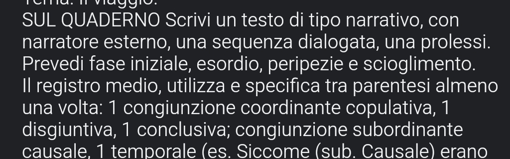 SUL QUADERNO Scrivi un testo di tipo narrativo, con 
narratore esterno, una sequenza dialogata, una prolessi. 
Prevedi fase iniziale, esordio, peripezie e scioglimento. 
Il registro medio, utilizza e specifica tra parentesi almeno 
una volta: 1 congiunzione coordinante copulativa, 1 
disgiuntiva, 1 conclusiva; congiunzione subordinante 
causale. 1 temporale (es. Siccome (sub. Causale) erano