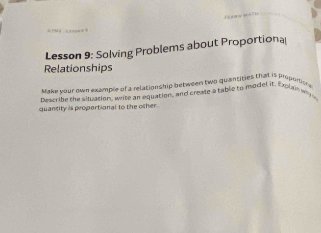 ZEARN MATH 
?M2 Lesson リ 
Lesson 9: Solving Problems about Proportiona( 
Relationships 
Make your own example of a relationship between two quantities that is proportional 
Describe the situation, write an equation, and create a table to model it. Explain why o 
quantity is proportional to the other.