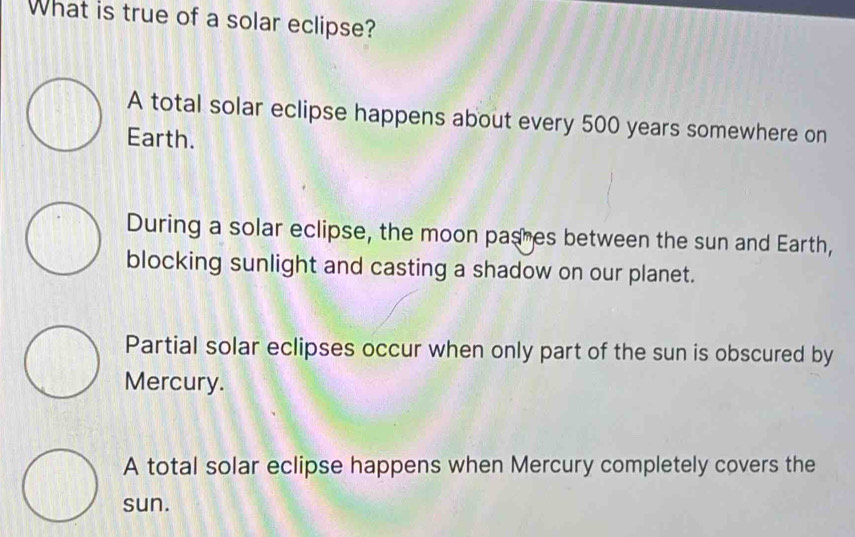 What is true of a solar eclipse?
A total solar eclipse happens about every 500 years somewhere on
Earth.
During a solar eclipse, the moon pashes between the sun and Earth,
blocking sunlight and casting a shadow on our planet.
Partial solar eclipses occur when only part of the sun is obscured by
Mercury.
A total solar eclipse happens when Mercury completely covers the
sun.