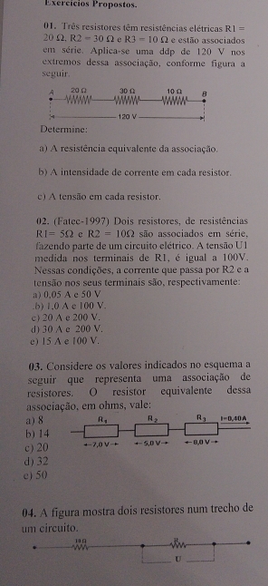 Exercícios Propostos.
01. Três resistores têm resistências elétricas R1=
20Omega ,R2=30Omega e R3=10Omega e estão associados
em série. Aplica-se uma ddp de 120 V nos
extremos dessa associação, conforme figura a
seguir.
Determine:
a) A resistência equivalente da associação.
b) A intensidade de corrente em cada resistor.
c) A tensão em cada resistor
02. (Fatec-1997) Dois resistores, de resistências
RI=5Omega c R2=10Omega são associados em série,
fazendo parte de um circuito elétrico. A tensão U1
medida nos terminais de RI, é igual a 100V.
Nessas condições, a corrente que passa por R2 e a
tensão nos seus terminais são, respectivamente:
a) 0,05 A e 50 V.b) 1,0 A e 100 V.
c) 20 A e 200 V.
d) 30 A c 200 V.
e) 15 A e 100 V.
03. Considere os valores indicados no esquema a
seguir que representa uma associação de
resistores. O resistor equivalente dessa
associação, em ohms, vale:
a) 8
b) 14
c) 20
d) 32
e) 50
04. A figura mostra dois resistores num trecho de
um circuito.
1 9
U