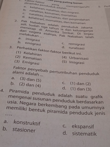 ah yang paling benar.
Faktor-faktor dinamika penduduk adalah .... yang
mempengaruhi 5. Pert
a. kelahiran, natalitas, dan migrasi.
b. natalitas, kematian, mortalitas
c. natalitas, mortalitas, dan perpindahan
d. kelahiran, mortalitas, dan kematian
2. Pak Nababan adalah penduduk Jakarta
asli. Sudah tiga tahun la dan keluarganya
menetap di Amerika Serikat. Di tinjau
dari negara asalnya, Pak Nababan telah
melakukan ... .
a. imigrasi
b. emigrasi
c. remigrasi
d. ruralisasi
3. Perhatikan faktor-faktor berikut ini.
(1) Kelahiran
(2) Kematian
(4) Urbanisasi
(3) Emigrasi (5) Imigrasi
Faktor penyebab pertumbuhan penduduk
alami adalah ...
a. (3) dan (5)
b. (2) dan (4) c. (1) dan (2)
d. (1) dan (3)
4. Piramida penduduk adalah suatu grafık
mengenai susunan penduduk berdasarkan
usia. Negara berkembang pada umumnya
memiliki bentuk piramida penduduk jenis
….
a. konstruktif c. ekspansif
b. stasioner d. sistematik