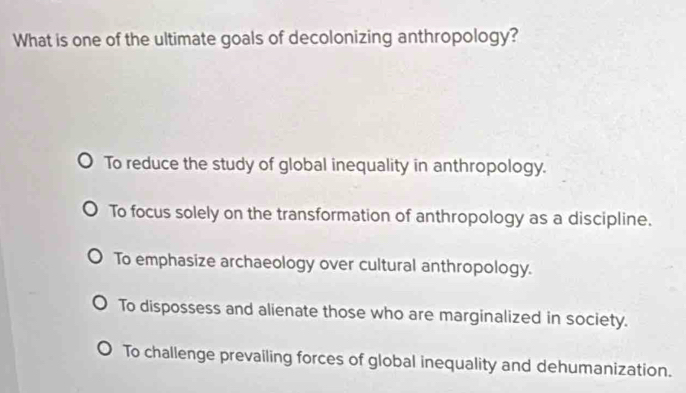 What is one of the ultimate goals of decolonizing anthropology?
To reduce the study of global inequality in anthropology.
To focus solely on the transformation of anthropology as a discipline.
To emphasize archaeology over cultural anthropology.
To dispossess and alienate those who are marginalized in society.
To challenge prevailing forces of global inequality and dehumanization.