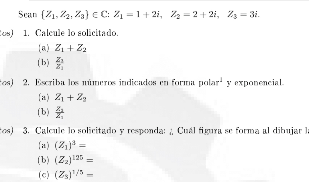 Sean  Z_1,Z_2,Z_3 ∈ C : Z_1=1+2i, Z_2=2+2i, Z_3=3i. 
tos) 1. Calcule lo solicitado. 
(a) Z_1+Z_2
(b) frac Z_3Z_1
tos) 2. Escriba los números indicados en forma pola r^1 y exponencial. 
(a) Z_1+Z_2
(b) frac Z_3Z_1
tos) 3. Calcule lo solicitado y responda: ¿ Cuál figura se forma al dibujar l 
(a) (Z_1)^3=
( b) (Z_2)^125=
(c) (Z_3)^1/5=