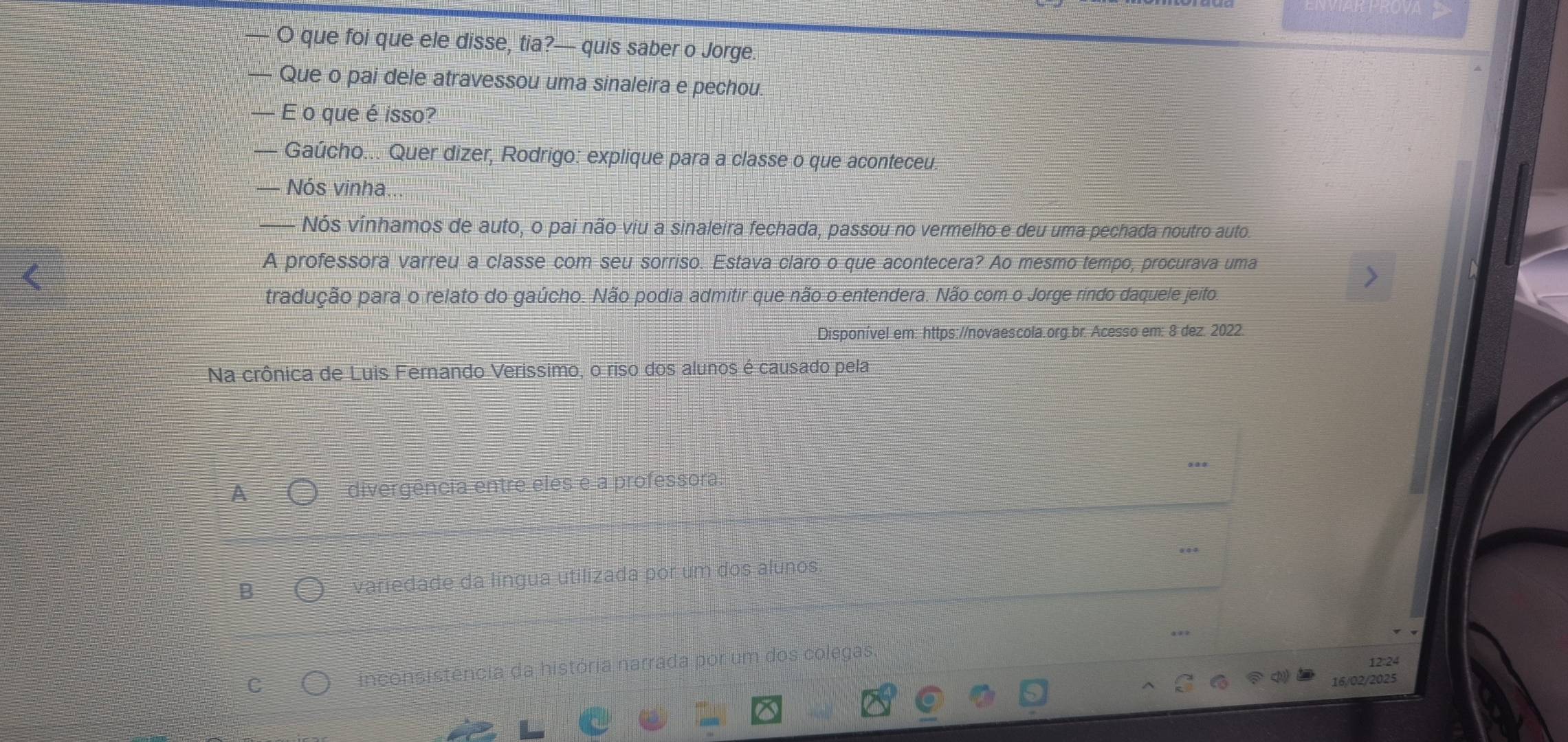 que foi que ele disse, tia?— quis saber o Jorge.
Que o pai dele atravessou uma sinaleira e pechou.
— E o que é isso?
— Gaúcho... Quer dizer, Rodrigo: explique para a classe o que aconteceu.
— Nós vinha.
—— Nós vínhamos de auto, o pai não viu a sinaleira fechada, passou no vermelho e deu uma pechada noutro auto.
A professora varreu a classe com seu sorriso. Estava claro o que acontecera? Ao mesmo tempo, procurava uma
tradução para o relato do gaúcho. Não podia admitir que não o entendera. Não com o Jorge rindo daquele jeito.
Disponível em: https://novaescola.org.br. Acesso em: 8 dez. 2022.
Na crônica de Luis Fernando Verissimo, o riso dos alunos é causado pela
A divergência entre eles e a professora.
B variedade da língua utilizada por um dos alunos.
12:24
inconsistência da história narrada por um dos colegas.
16/02/2025